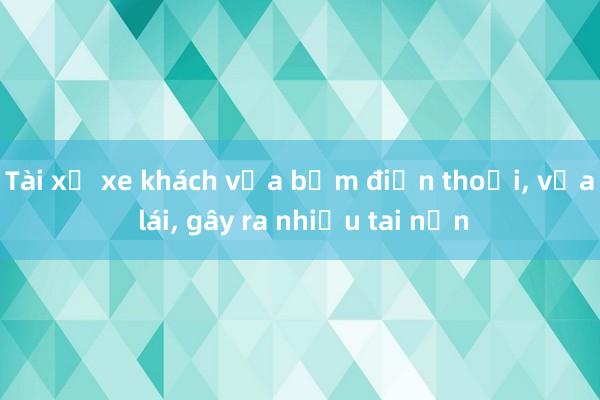 Tài xế xe khách vừa bấm điện thoại， vừa lái， gây ra nhiều tai nạn