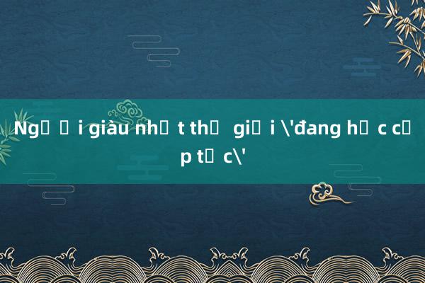 Người giàu nhất thế giới 'đang học cấp tốc'