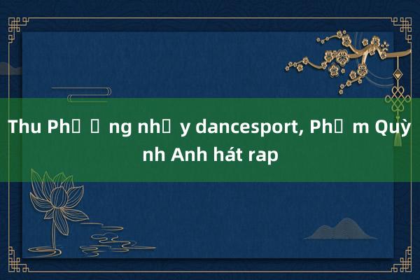 Thu Phương nhảy dancesport， Phạm Quỳnh Anh hát rap