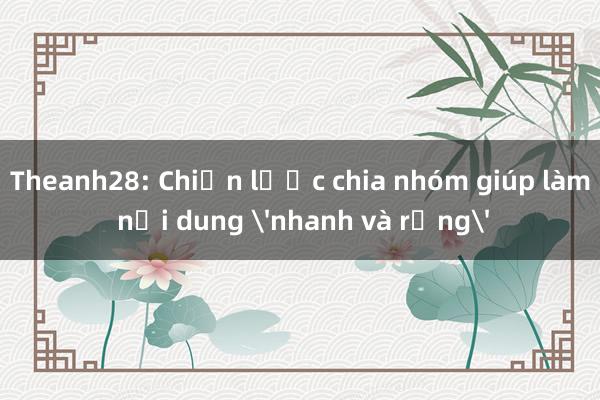 Theanh28: Chiến lược chia nhóm giúp làm nội dung 'nhanh và rộng'