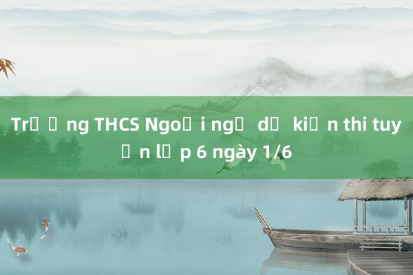 Trường THCS Ngoại ngữ dự kiến thi tuyển lớp 6 ngày 1/6