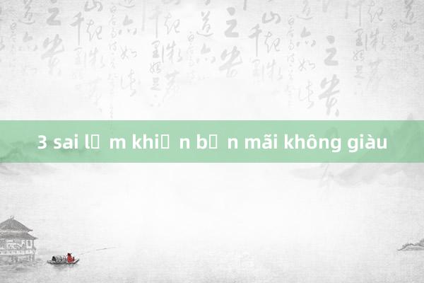 3 sai lầm khiến bạn mãi không giàu