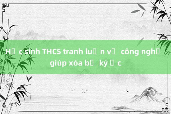 Học sinh THCS tranh luận về công nghệ giúp xóa bỏ ký ức