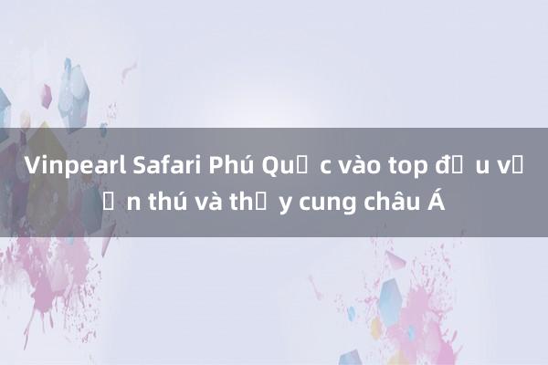 Vinpearl Safari Phú Quốc vào top đầu vườn thú và thủy cung châu Á