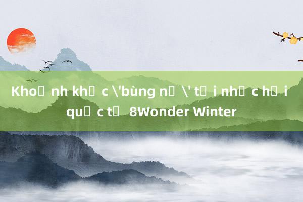 Khoảnh khắc 'bùng nổ' tại nhạc hội quốc tế 8Wonder Winter