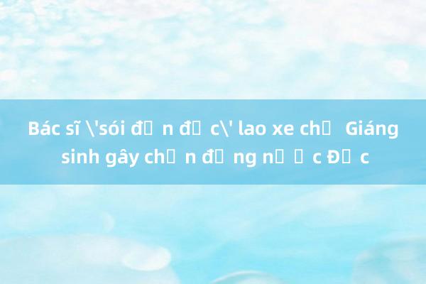 Bác sĩ 'sói đơn độc' lao xe chợ Giáng sinh gây chấn động nước Đức