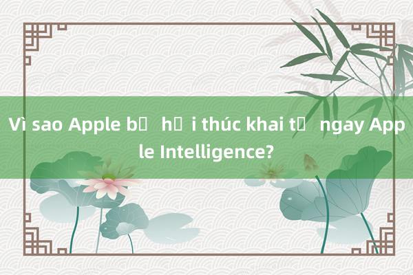 Vì sao Apple bị hối thúc khai tử ngay Apple Intelligence?