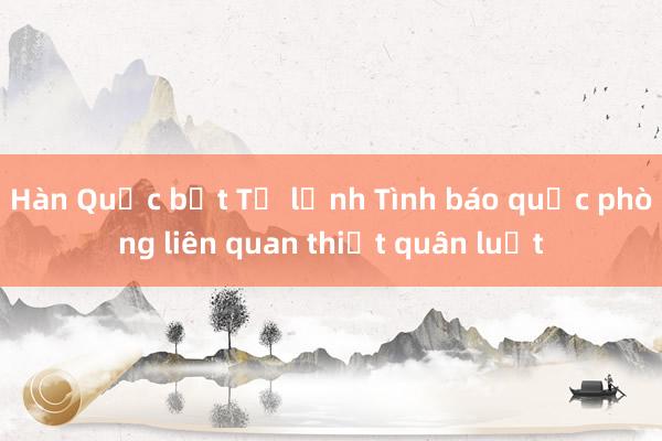 Hàn Quốc bắt Tư lệnh Tình báo quốc phòng liên quan thiết quân luật