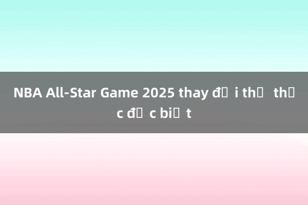 NBA All-Star Game 2025 thay đổi thể thức đặc biệt