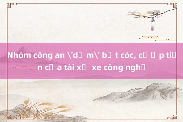 Nhóm công an 'dỏm' bắt cóc， cướp tiền của tài xế xe công nghệ