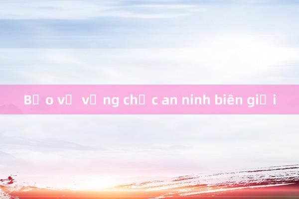 Bảo vệ vững chắc an ninh biên giới