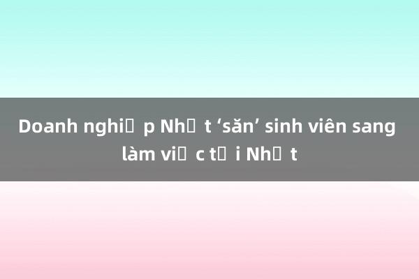 Doanh nghiệp Nhật ‘săn’ sinh viên sang làm việc tại Nhật