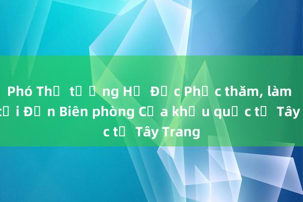 Phó Thủ tướng Hồ Đức Phớc thăm， làm việc tại Đồn Biên phòng Cửa khẩu quốc tế Tây Trang