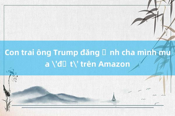 Con trai ông Trump đăng ảnh cha mình mua 'đất' trên Amazon