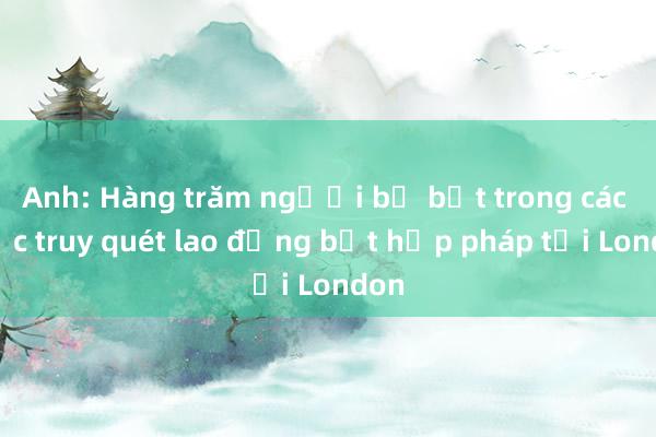 Anh: Hàng trăm người bị bắt trong các cuộc truy quét lao động bất hợp pháp tại London