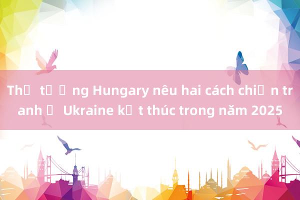 Thủ tướng Hungary nêu hai cách chiến tranh ở Ukraine kết thúc trong năm 2025