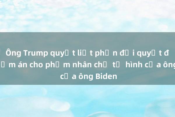 Ông Trump quyết liệt phản đối quyết định giảm án cho phạm nhân chờ tử hình của ông Biden