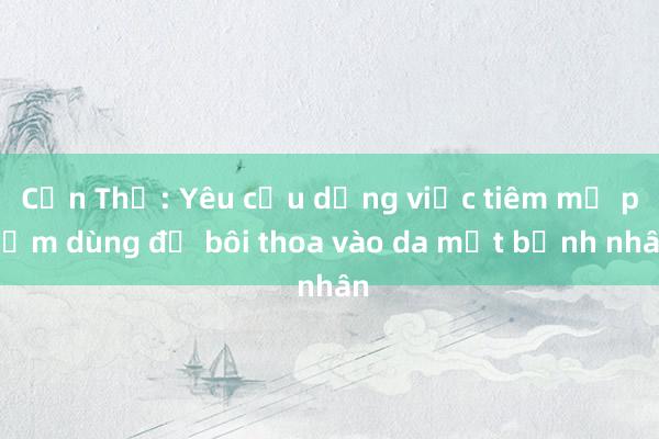 Cần Thơ: Yêu cầu dừng việc tiêm mỹ phẩm dùng để bôi thoa vào da mặt bệnh nhân