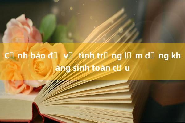 Cảnh báo đỏ về tình trạng lạm dụng kháng sinh toàn cầu