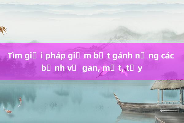 Tìm giải pháp giảm bớt gánh nặng các bệnh về gan， mật， tụy