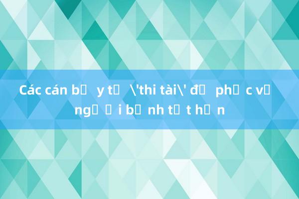 Các cán bộ y tế 'thi tài' để phục vụ người bệnh tốt hơn