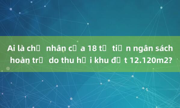 Ai là chủ nhân của 18 tỉ tiền ngân sách hoàn trả do thu hồi khu đất 12.120m2?