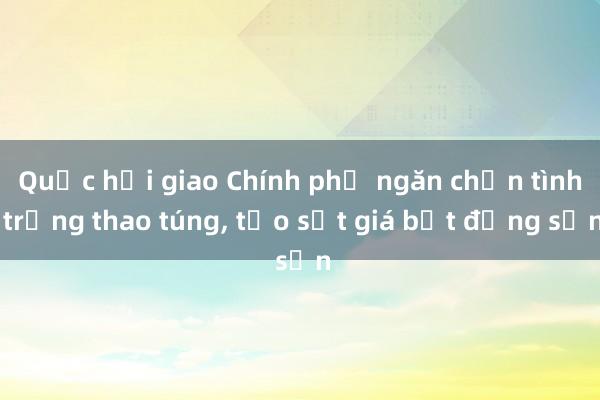 Quốc hội giao Chính phủ ngăn chặn tình trạng thao túng， tạo sốt giá bất động sản