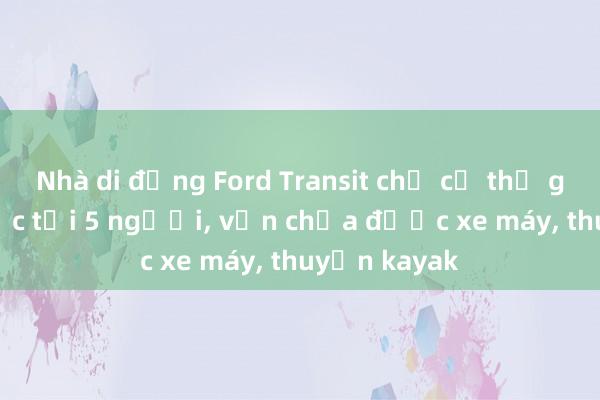 Nhà di động Ford Transit chở cả thế giới: Ở được tới 5 người， vẫn chứa được xe máy， thuyền kayak