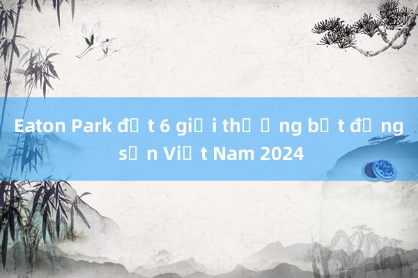 Eaton Park đạt 6 giải thưởng bất động sản Việt Nam 2024