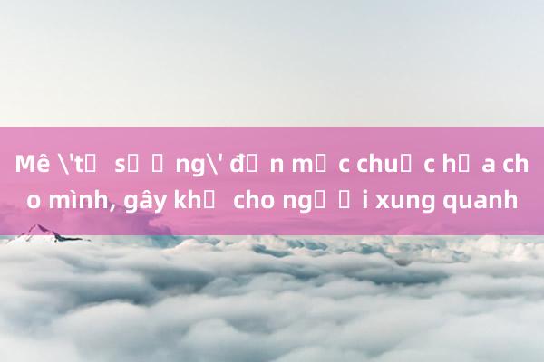 Mê 'tự sướng' đến mức chuốc họa cho mình， gây khổ cho người xung quanh