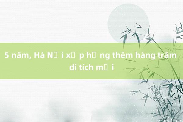 5 năm， Hà Nội xếp hạng thêm hàng trăm di tích mới