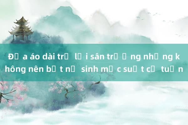 Đưa áo dài trở lại sân trường nhưng không nên bắt nữ sinh mặc suốt cả tuần