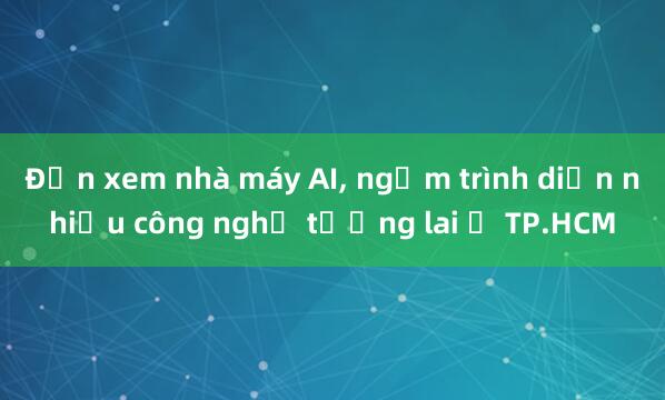 Đến xem nhà máy AI, ngắm trình diễn nhiều công nghệ tương lai ở TP.HCM