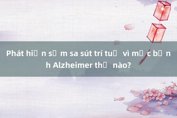 Phát hiện sớm sa sút trí tuệ vì mắc bệnh Alzheimer thế nào?