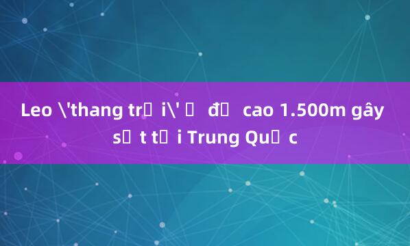 Leo 'thang trời' ở độ cao 1.500m gây sốt tại Trung Quốc