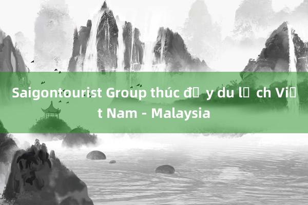 Saigontourist Group thúc đẩy du lịch Việt Nam - Malaysia