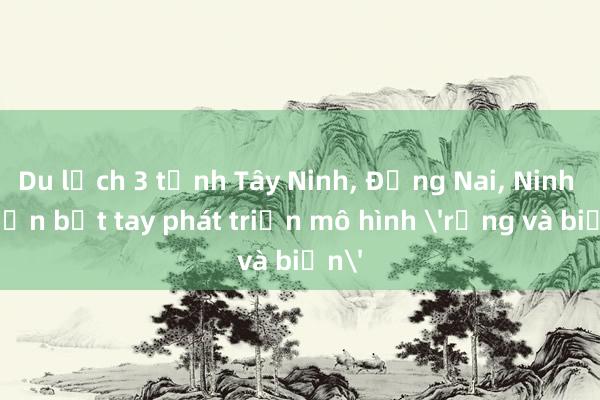 Du lịch 3 tỉnh Tây Ninh， Đồng Nai， Ninh Thuận bắt tay phát triển mô hình 'rừng và biển'