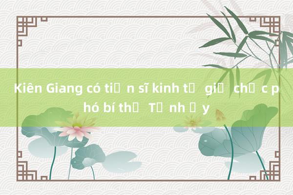 Kiên Giang có tiến sĩ kinh tế giữ chức phó bí thư Tỉnh ủy