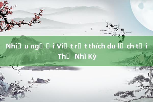 Nhiều người Việt rất thích du lịch tới Thổ Nhĩ Kỳ