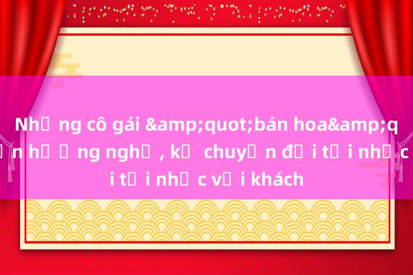 Những cô gái &quot;bán hoa&quot; chuyển hướng nghề， kể chuyện đời tủi nhục với khách