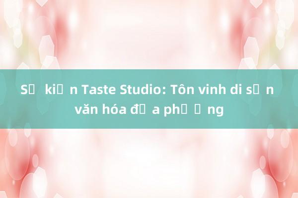 Sự kiện Taste Studio: Tôn vinh di sản văn hóa địa phương