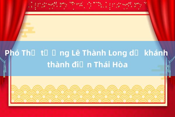 Phó Thủ tướng Lê Thành Long dự khánh thành điện Thái Hòa