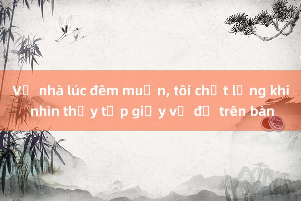 Về nhà lúc đêm muộn， tôi chết lặng khi nhìn thấy tập giấy vợ để trên bàn