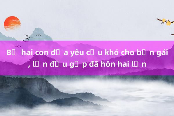 Bố hai con đưa yêu cầu khó cho bạn gái， lần đầu gặp đã hôn hai lần