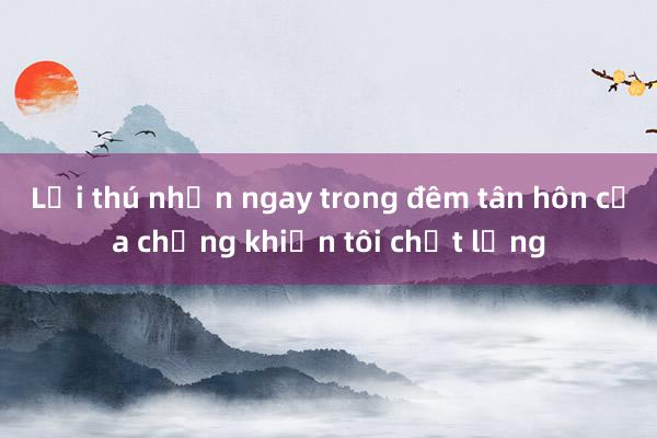 Lời thú nhận ngay trong đêm tân hôn của chồng khiến tôi chết lặng