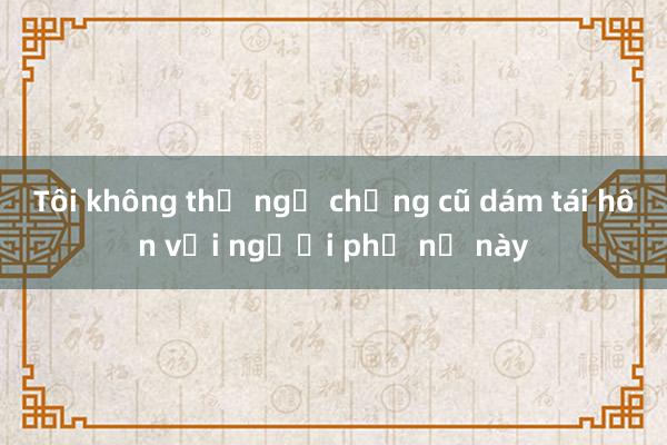 Tôi không thể ngờ chồng cũ dám tái hôn với người phụ nữ này