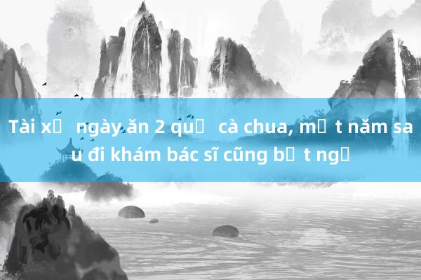 Tài xế ngày ăn 2 quả cà chua， một năm sau đi khám bác sĩ cũng bất ngờ