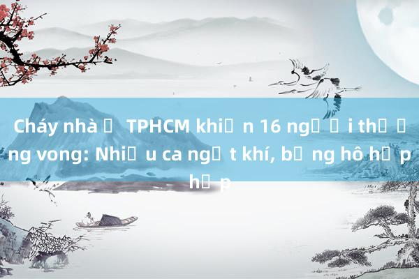 Cháy nhà ở TPHCM khiến 16 người thương vong: Nhiều ca ngạt khí， bỏng hô hấp