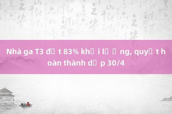 Nhà ga T3 đạt 83% khối lượng， quyết hoàn thành dịp 30/4