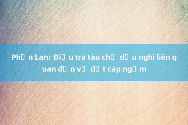 Phần Lan: Điều tra tàu chở dầu nghi liên quan đến vụ đứt cáp ngầm